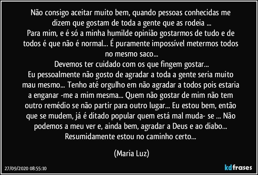 Não consigo aceitar muito bem, quando pessoas conhecidas me dizem que gostam de toda a gente que as rodeia ...
Para mim, e é só a minha humilde opinião gostarmos de tudo e de todos é que não é normal... É puramente impossível metermos todos no mesmo saco...
Devemos ter cuidado com os que fingem gostar...
Eu pessoalmente não gosto de agradar a toda a gente seria muito mau mesmo... Tenho até orgulho em não agradar a todos pois estaria a enganar -me a mim mesma... Quem não gostar de mim não tem outro remédio se não partir para outro lugar... Eu estou bem, então que se mudem, já é ditado popular quem está mal muda- se ... Não podemos a meu ver e, ainda bem, agradar a Deus e ao diabo... Resumidamente estou no caminho certo... (Maria Luz)