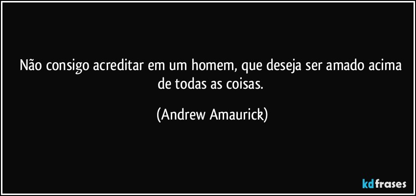 Não consigo acreditar em um homem, que deseja ser amado acima de todas as coisas. (Andrew Amaurick)