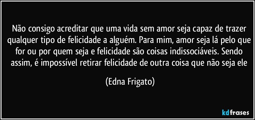 Não consigo acreditar que uma vida sem amor seja capaz de trazer qualquer tipo de felicidade a alguém. Para mim, amor seja lá pelo que for ou por quem seja e felicidade são coisas indissociáveis. Sendo assim, é impossível retirar felicidade de outra coisa que não seja ele (Edna Frigato)