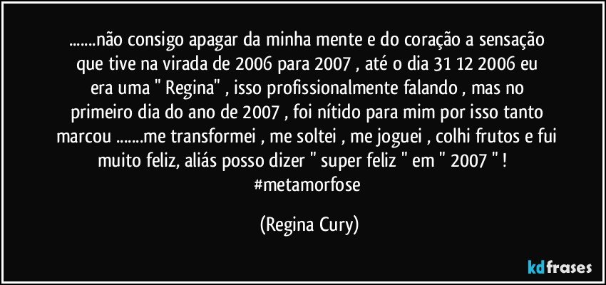 ...não consigo apagar da minha mente e  do coração a  sensação que tive  na  virada de 2006  para 2007 , até  o dia 31/12/2006 eu era uma  " Regina"  ,  isso profissionalmente falando , mas no primeiro dia do ano de 2007 ,  foi nítido para mim por isso tanto marcou ...me transformei , me soltei , me joguei , colhi frutos e fui muito feliz,  aliás posso dizer " super feliz   "  em " 2007 " !          #metamorfose (Regina Cury)