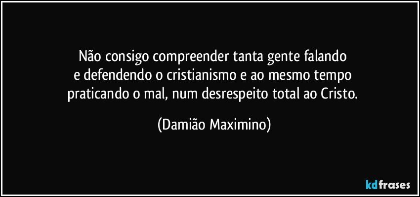 Não consigo compreender tanta gente falando 
e defendendo o cristianismo e ao mesmo tempo 
praticando o mal, num desrespeito total ao Cristo. (Damião Maximino)