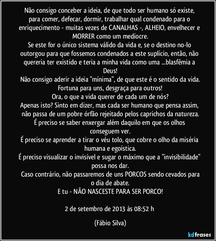 Não consigo conceber a ideia, de que todo ser humano só existe, para comer, defecar, dormir, trabalhar qual condenado para o enriquecimento - muitas vezes de CANALHAS -, ALHEIO, envelhecer e MORRER como um medíocre.
Se este for o único sistema válido da vida e, se o destino no-lo outorgou para que fossemos condenados a este suplício, então, não quereria ter existido e teria a minha vida como uma ...blasfêmia a Deus!
Não consigo aderir a ideia "mínima", de que este é o sentido da vida.
Fortuna para uns, desgraça para outros!
Ora, o que a vida querer de cada um de nós?
Apenas isto? Sinto em dizer, mas cada ser humano que pensa assim, não passa de um pobre órfão rejeitado pelos caprichos da natureza.
É preciso se saber enxergar além daquilo em que os olhos conseguem ver.
É preciso se aprender a tirar o véu tolo, que cobre o olho da miséria humana e egoística.
É preciso visualizar o invisível e sugar o máximo que a "invisibilidade" possa nos dar.
Caso contrário, não passaremos de uns PORCOS sendo cevados para
o dia de abate.
E tu - NÃO NASCESTE PARA SER PORCO!

2 de setembro de 2013 às 08:52 h (Fábio Silva)