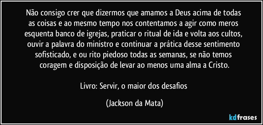 Não consigo crer que dizermos que amamos a Deus acima de todas as coisas e ao mesmo tempo nos contentamos a agir como meros esquenta banco de igrejas, praticar o ritual de ida e volta aos cultos, ouvir a palavra do ministro e continuar a prática desse sentimento sofisticado, e ou rito piedoso todas as semanas, se não temos coragem e disposição de levar ao menos uma alma a Cristo.

Livro: Servir, o maior dos desafios (Jackson da Mata)