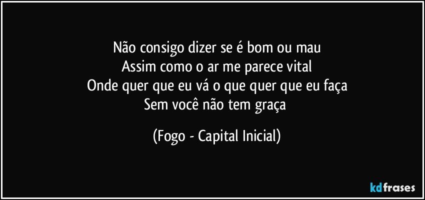 Não consigo dizer se é bom ou mau
Assim como o ar me parece vital
Onde quer que eu vá o que quer que eu faça
Sem você não tem graça (Fogo - Capital Inicial)