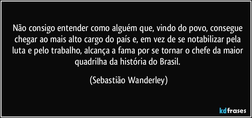 Não consigo entender como alguém que, vindo do povo, consegue chegar ao mais alto cargo do país e, em vez de se notabilizar pela luta e pelo trabalho, alcança a fama por se tornar o chefe da maior quadrilha da história do Brasil. (Sebastião Wanderley)