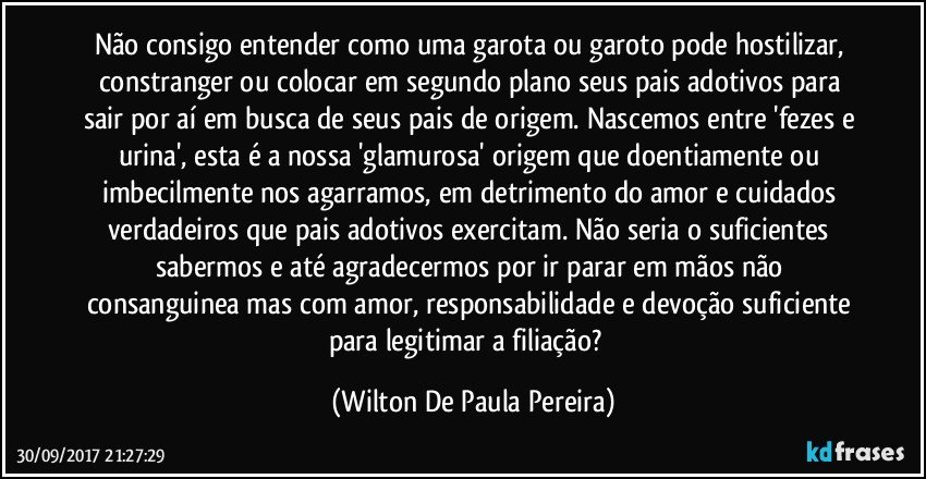 Não consigo entender como uma garota ou garoto pode hostilizar, constranger ou colocar em segundo plano seus pais adotivos para sair por aí em busca de seus pais de origem. Nascemos entre  'fezes e urina', esta é a nossa  'glamurosa'  origem que doentiamente ou imbecilmente nos agarramos, em detrimento do amor e cuidados verdadeiros que pais adotivos  exercitam. Não seria o suficientes sabermos e até agradecermos por ir parar em mãos não consanguinea mas com amor, responsabilidade e devoção suficiente para legitimar a filiação?﻿ (Wilton De Paula Pereira)