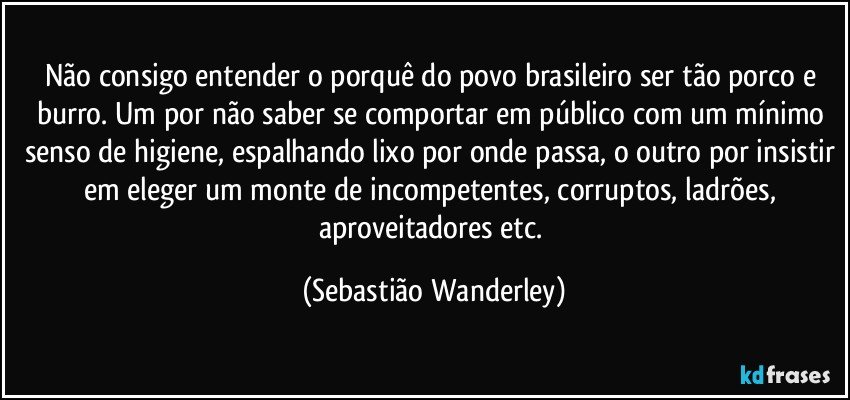 Não consigo entender o porquê do povo brasileiro ser tão porco e burro. Um por não saber se comportar em público com um mínimo senso de higiene, espalhando lixo por onde passa, o outro por insistir em eleger um monte de incompetentes, corruptos, ladrões, aproveitadores etc. (Sebastião Wanderley)