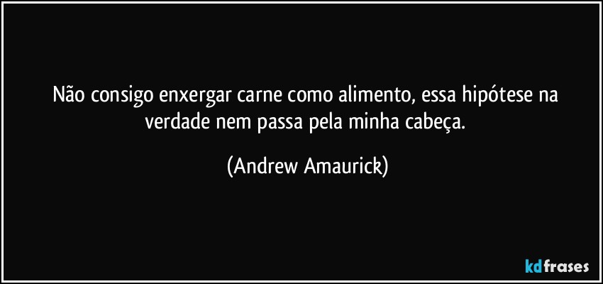 Não consigo enxergar carne como alimento, essa hipótese na verdade nem passa pela minha cabeça. (Andrew Amaurick)