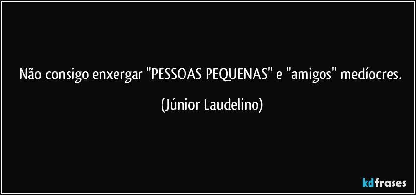 Não consigo enxergar "PESSOAS PEQUENAS" e "amigos" medíocres. (Júnior Laudelino)