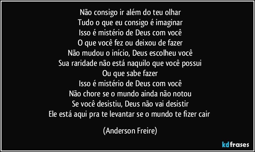 Não consigo ir além do teu olhar
Tudo o que eu consigo é imaginar
Isso é mistério de Deus com você
O que você fez ou deixou de fazer
Não mudou o início, Deus escolheu você
Sua raridade não está naquilo que você possui
Ou que sabe fazer
Isso é mistério de Deus com você
Não chore se o mundo ainda não notou
Se você desistiu, Deus não vai desistir
Ele está aqui pra te levantar se o mundo te fizer cair (Anderson Freire)