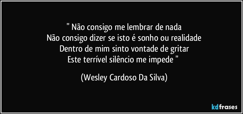 " Não consigo me lembrar de nada
Não consigo dizer se isto é sonho ou realidade
Dentro de mim sinto vontade de gritar
Este terrível silêncio me impede " (Wesley Cardoso Da Silva)