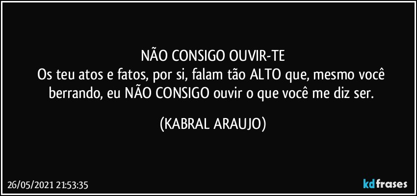 NÃO CONSIGO OUVIR-TE
Os teu atos e fatos, por si, falam tão ALTO que, mesmo você berrando, eu NÃO CONSIGO ouvir o que você me diz ser. (KABRAL ARAUJO)