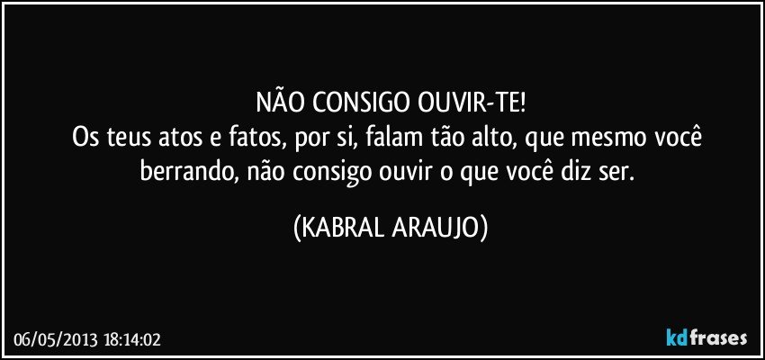 NÃO CONSIGO OUVIR-TE!
Os teus atos e fatos, por si, falam tão alto, que mesmo você berrando, não consigo ouvir o que você diz ser. (KABRAL ARAUJO)