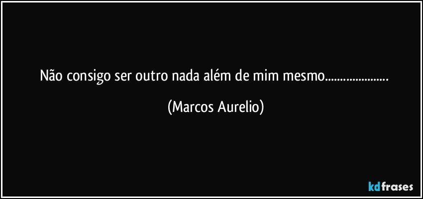 Não consigo ser outro nada além de mim mesmo... (Marcos Aurelio)