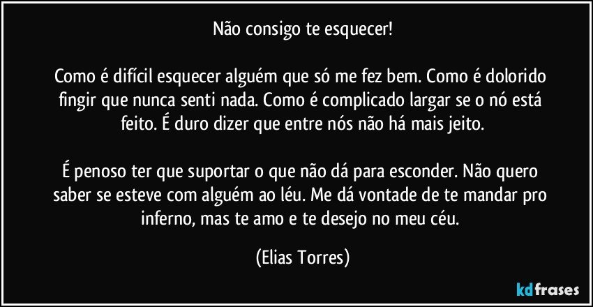 Não consigo te esquecer!

Como é difícil esquecer alguém que só me fez bem. Como é dolorido fingir que nunca senti nada. Como é complicado largar se o nó está feito. É duro dizer que entre nós não há mais jeito.

É penoso ter que suportar o que não dá para esconder. Não quero saber se esteve com alguém ao léu. Me dá vontade de te mandar pro inferno, mas te amo e te desejo no meu céu. (Elias Torres)