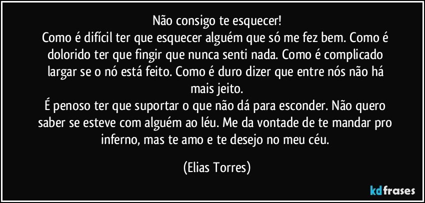 Não consigo te esquecer!
Como é difícil ter que esquecer alguém que só me fez bem. Como é dolorido ter que fingir que nunca senti nada. Como é complicado largar se o nó está feito. Como é duro dizer que entre nós não há mais jeito.
É penoso ter que suportar o que não dá para esconder. Não quero saber se esteve com alguém ao léu. Me da vontade de te mandar pro inferno, mas te amo e te desejo no meu céu. (Elias Torres)