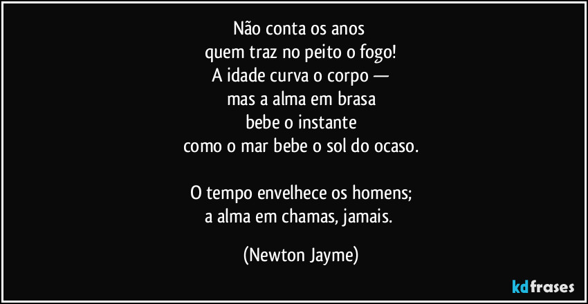 Não conta os anos 
quem traz no peito o fogo!
A idade curva o corpo —
mas a alma em brasa
bebe o instante
como o mar bebe o sol do ocaso.

O tempo envelhece os homens;
a alma em chamas, jamais. (Newton Jayme)