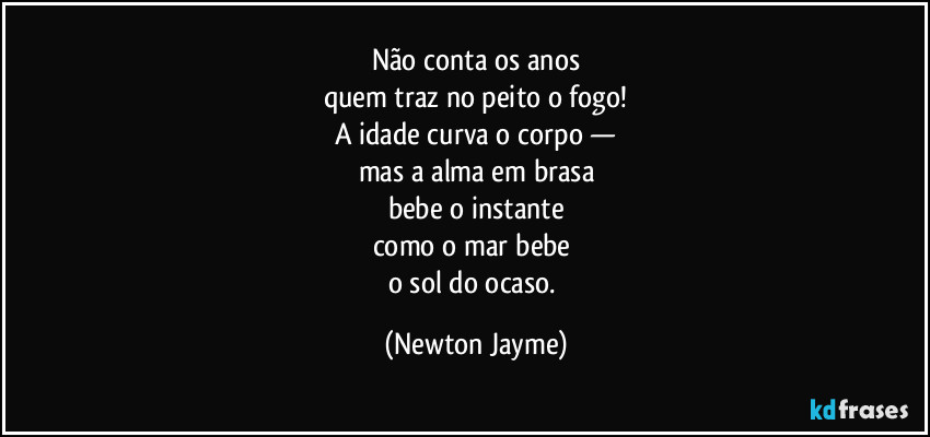Não conta os anos
quem traz no peito o fogo!
A idade curva o corpo —
mas a alma em brasa
bebe o instante
como o mar bebe 
o sol do ocaso. (Newton Jayme)
