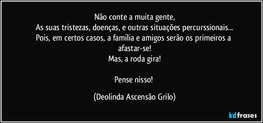 Não conte a muita gente,
As suas tristezas, doenças, e outras situações percurssionais...
Pois, em certos casos, a família e amigos serão os primeiros a afastar-se!
Mas, a roda gira!

Pense nisso! (Deolinda Ascensão Grilo)