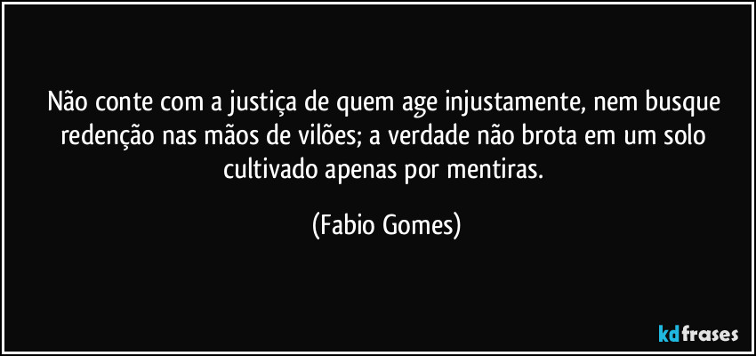 Não conte com a justiça de quem age injustamente, nem busque redenção nas mãos de vilões; a verdade não brota em um solo cultivado apenas por mentiras. (Fabio Gomes)