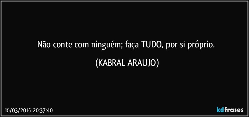 Não conte com ninguém; faça TUDO, por si próprio. (KABRAL ARAUJO)