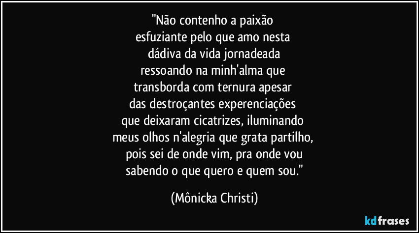 "Não contenho a paixão 
esfuziante pelo que amo nesta 
dádiva da vida jornadeada
ressoando na  minh'alma que 
transborda com ternura apesar 
das destroçantes experenciações 
que deixaram cicatrizes, iluminando 
meus olhos n'alegria que grata partilho, 
pois sei de onde vim, pra onde vou
 sabendo o que quero e quem sou." (Mônicka Christi)