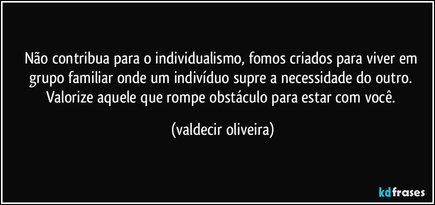 Não contribua para o individualismo, fomos criados para viver em grupo familiar onde um indivíduo supre a necessidade do outro. Valorize aquele que rompe obstáculo para estar com você. (valdecir oliveira)