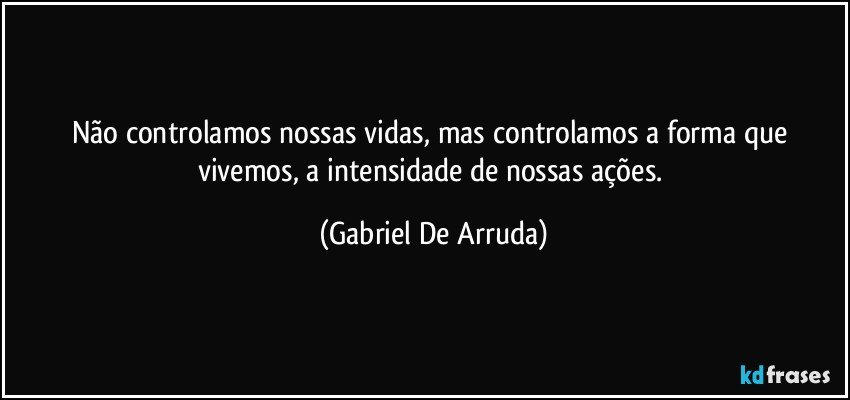 Não controlamos nossas vidas, mas controlamos a forma que vivemos, a intensidade de nossas ações. (Gabriel De Arruda)