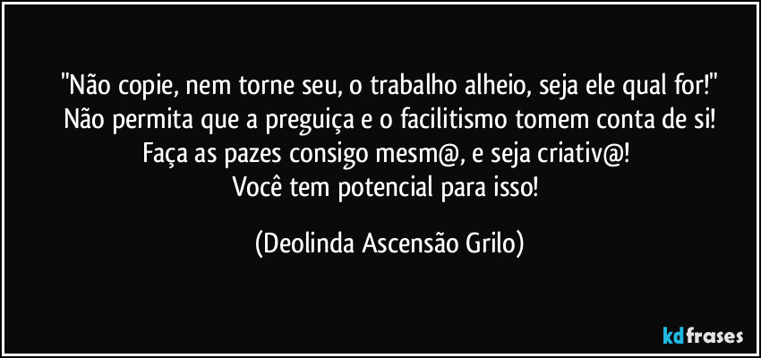 "Não copie, nem torne seu, o trabalho alheio, seja ele qual for!"
Não permita que a preguiça e o facilitismo tomem  conta de si!
Faça as pazes consigo mesm@, e seja criativ@! 
Você tem potencial para isso! (Deolinda Ascensão Grilo)