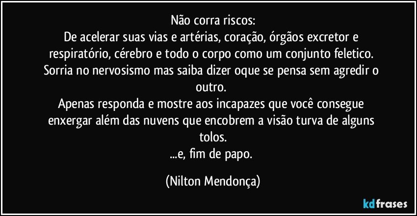 Não corra riscos:
De acelerar suas vias e artérias, coração, órgãos excretor e respiratório,  cérebro e todo o corpo como um conjunto feletico. 
Sorria no nervosismo mas saiba dizer oque se pensa sem agredir o outro. 
Apenas responda e mostre aos incapazes que você consegue enxergar além das nuvens que encobrem a visão turva de alguns tolos.
...e, fim de papo. (Nilton Mendonça)