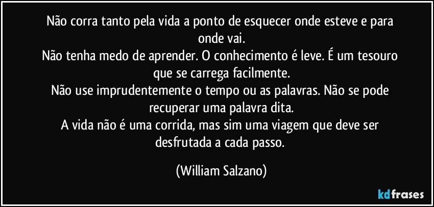 Não corra tanto pela vida a ponto de esquecer onde esteve e para onde vai.
Não tenha medo de aprender. O conhecimento é leve. É um tesouro que se carrega facilmente.
Não use imprudentemente o tempo ou as palavras. Não se pode recuperar uma palavra dita.
A vida não é uma corrida, mas sim uma viagem que deve ser desfrutada a cada passo. (William Salzano)