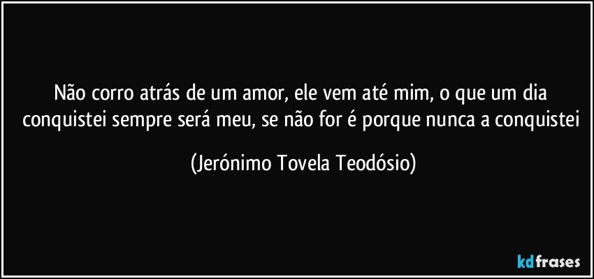 não corro atrás de um amor, ele vem até mim, o que um dia conquistei sempre será meu, se não for é porque nunca a conquistei (Jerónimo Tovela Teodósio)