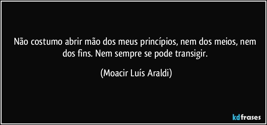 Não costumo abrir mão dos meus princípios, nem dos meios, nem dos fins. Nem sempre se pode transigir. (Moacir Luís Araldi)