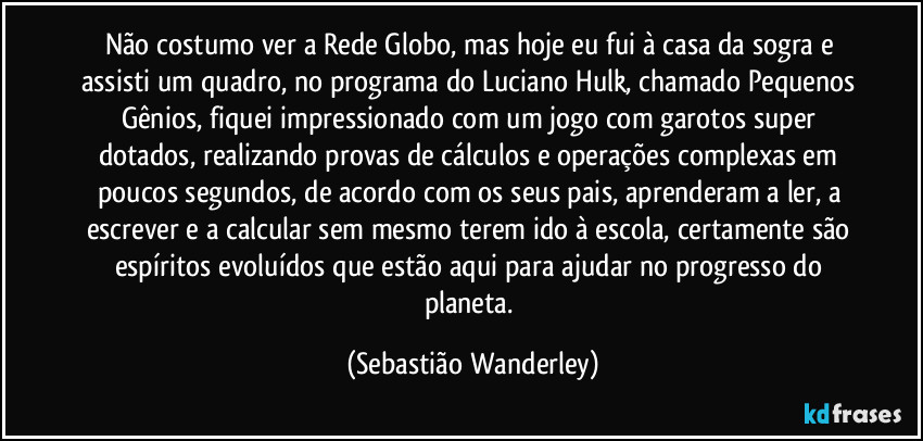 Não costumo ver a Rede Globo, mas hoje eu fui à casa da sogra e assisti um quadro, no programa do Luciano Hulk, chamado Pequenos Gênios, fiquei impressionado com um jogo com garotos super dotados, realizando provas de cálculos e operações complexas em poucos segundos, de acordo com os seus pais, aprenderam a ler, a escrever e a calcular sem mesmo terem ido à escola, certamente são espíritos evoluídos que estão aqui para ajudar no progresso do planeta. (Sebastião Wanderley)