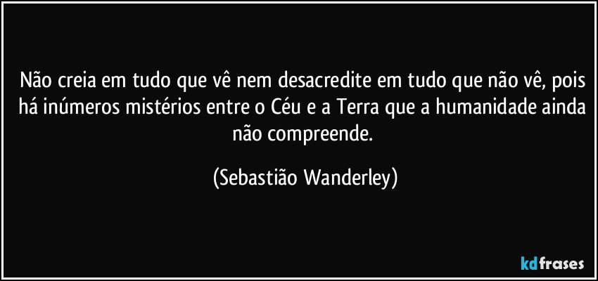 Não creia em tudo que vê nem desacredite em tudo que não vê, pois há inúmeros mistérios entre o Céu e a Terra que a humanidade ainda não compreende. (Sebastião Wanderley)