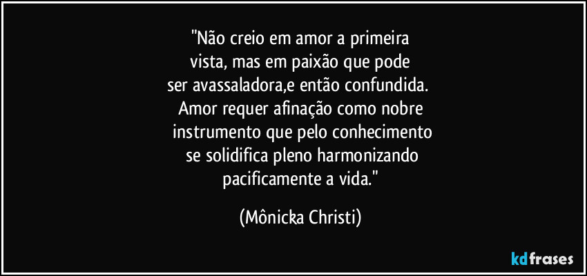 "Não creio em amor a primeira
 vista, mas em paixão que pode 
ser avassaladora,e então confundida. 
Amor requer afinação como nobre
 instrumento que pelo conhecimento
 se solidifica pleno harmonizando
 pacificamente a vida." (Mônicka Christi)