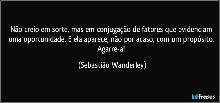 Não creio em sorte, mas em conjugação de fatores que evidenciam uma oportunidade.  E ela aparece, não por acaso, com um propósito. Agarre-a! (Sebastião Wanderley)