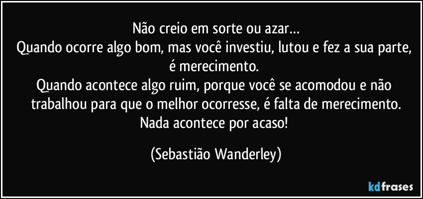 Não creio em sorte ou azar…
Quando ocorre algo bom, mas você investiu, lutou e fez a sua parte, é merecimento. 
Quando acontece algo ruim, porque você se acomodou e não trabalhou para que o melhor ocorresse, é falta de merecimento.
Nada acontece por acaso! (Sebastião Wanderley)