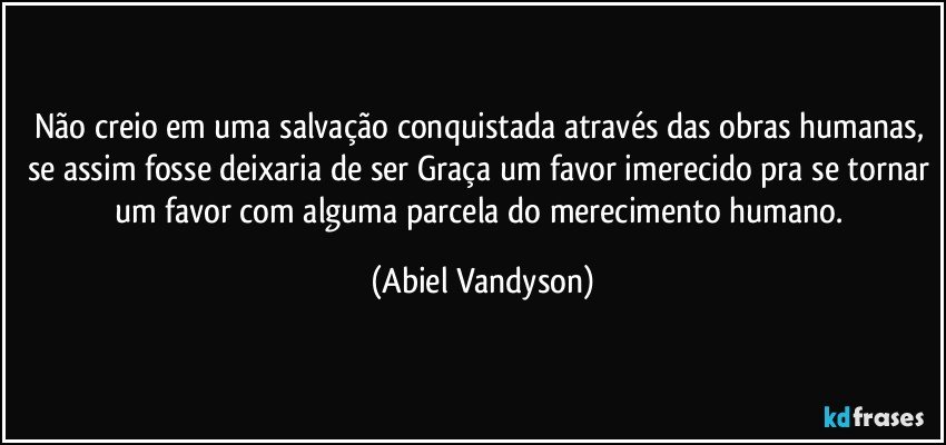 Não creio em uma salvação conquistada através das obras humanas, se assim fosse deixaria de ser Graça um favor imerecido pra se tornar um favor com alguma parcela do merecimento humano. (Abiel Vandyson)