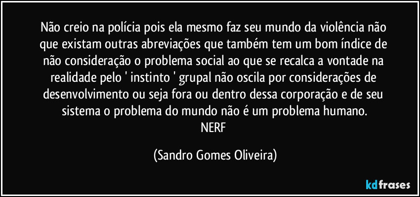 Não creio na polícia pois ela mesmo faz seu mundo da violência  não que existam outras abreviações que também tem um bom índice de não consideração o problema social ao que se recalca a vontade na realidade pelo ' instinto ' grupal não oscila por considerações de desenvolvimento ou seja fora ou dentro dessa corporação e de seu sistema o problema do mundo não é um problema humano.
NERF (Sandro Gomes Oliveira)