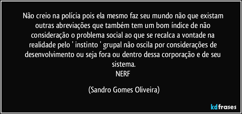 Não creio na polícia pois ela mesmo faz seu mundo não que existam outras abreviações que também tem um bom índice de não consideração o problema social ao que se recalca a vontade na realidade pelo ' instinto ' grupal não oscila por considerações de desenvolvimento ou seja fora ou dentro dessa corporação e de seu sistema.
NERF (Sandro Gomes Oliveira)