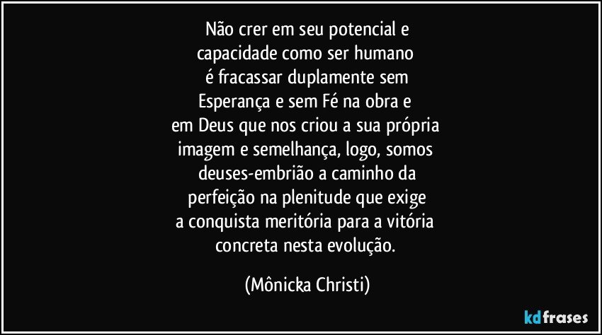 Não crer em seu potencial e
capacidade como ser humano 
é fracassar duplamente sem
Esperança e sem Fé na obra e 
em Deus que nos criou a sua própria 
imagem e semelhança, logo, somos 
deuses-embrião a caminho da
 perfeição na plenitude que exige 
a conquista meritória para a vitória 
concreta nesta evolução. (Mônicka Christi)