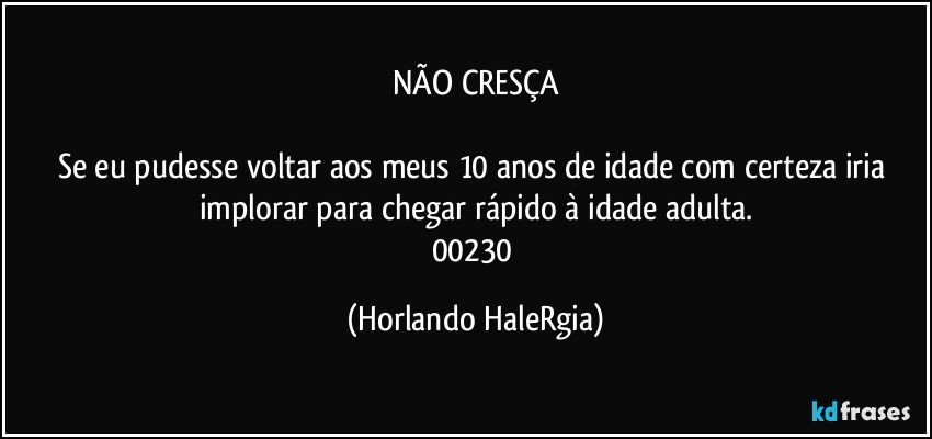 NÃO CRESÇA

Se eu pudesse voltar aos meus 10 anos de idade com certeza iria implorar para chegar rápido à idade adulta.
00230 (Horlando HaleRgia)