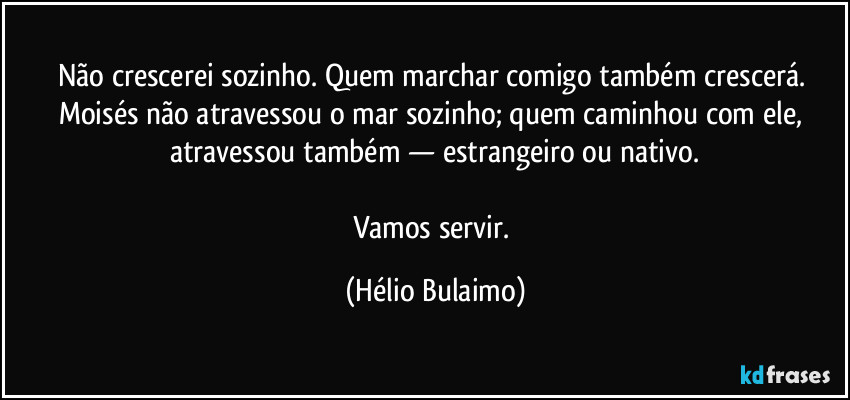 Não crescerei sozinho. Quem marchar comigo também crescerá. Moisés não atravessou o mar sozinho; quem caminhou com ele, atravessou também — estrangeiro ou nativo.

Vamos servir. (Hélio Bulaimo)