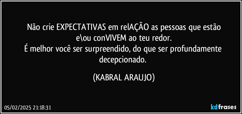 Não crie EXPECTATIVAS em relAÇÃO as pessoas que estão
e\ou conVIVEM ao teu redor.
É melhor você ser surpreendido, do que ser profundamente decepcionado. (KABRAL ARAUJO)