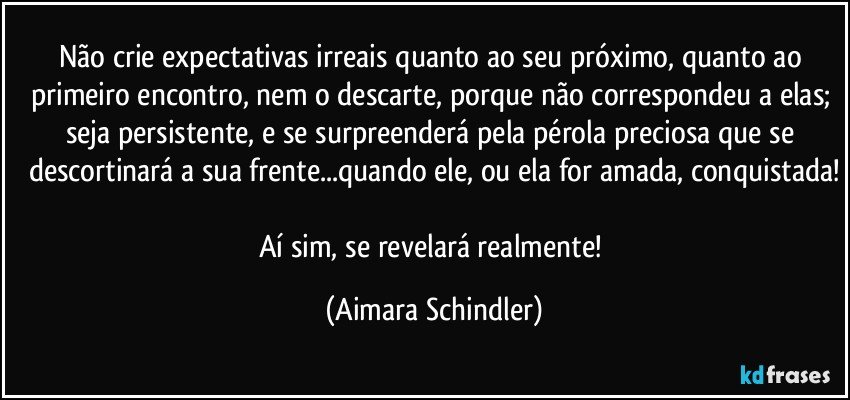 Não crie expectativas irreais quanto ao seu próximo, quanto ao primeiro encontro, nem o  descarte, porque não correspondeu a elas; seja persistente, e se surpreenderá pela pérola preciosa que se descortinará a sua frente...quando ele, ou ela for amada, conquistada!

Aí sim, se revelará realmente! (Aimara Schindler)