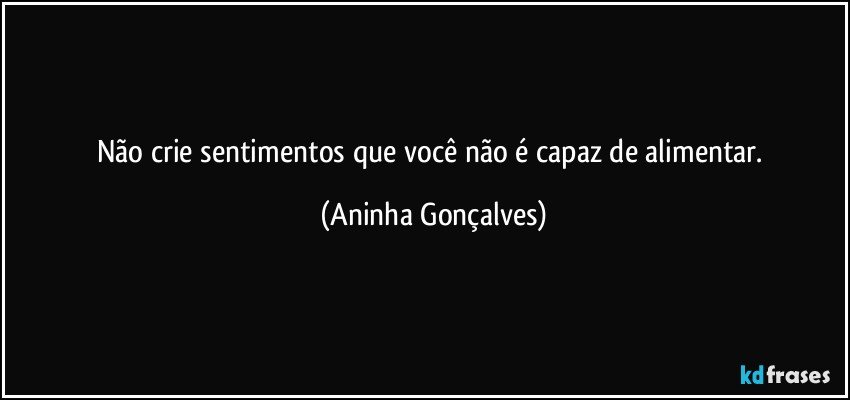 Não crie sentimentos que você não é capaz de alimentar. (Aninha Gonçalves)