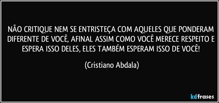 NÃO CRITIQUE NEM SE ENTRISTEÇA COM AQUELES QUE PONDERAM DIFERENTE DE VOCÊ, AFINAL ASSIM COMO VOCÊ MERECE RESPEITO E ESPERA ISSO DELES, ELES TAMBÉM ESPERAM ISSO DE VOCÊ! (Cristiano Abdala)