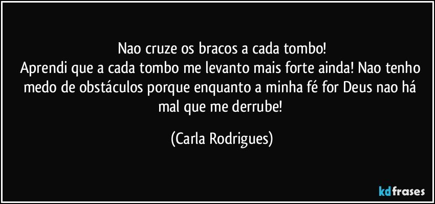 Nao cruze os bracos a cada tombo!
Aprendi que a cada tombo me levanto mais forte ainda! Nao tenho medo de obstáculos porque enquanto a minha fé for Deus nao há mal que me derrube! (Carla Rodrigues)