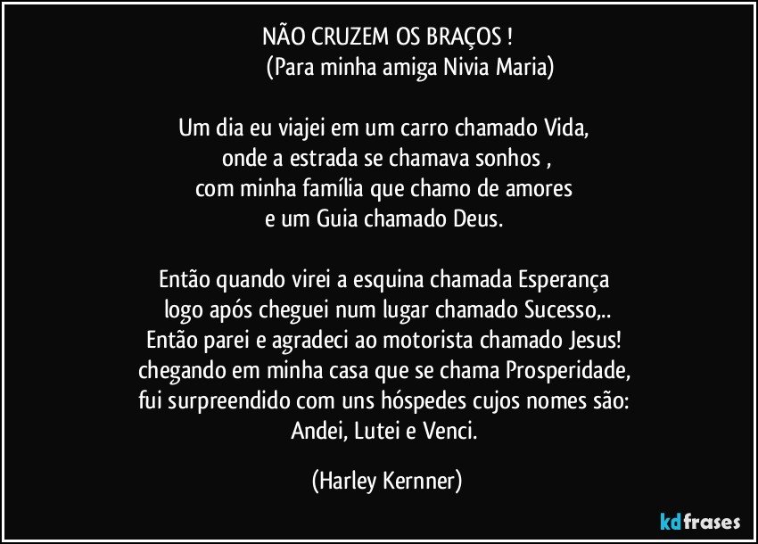 NÃO CRUZEM OS BRAÇOS !
                               (Para minha amiga Nivia Maria)

Um dia eu viajei em um carro chamado Vida, 
onde a estrada se chamava sonhos ,
com minha família que chamo de amores 
e um Guia chamado Deus. 

Então quando virei a esquina chamada Esperança 
logo após cheguei num lugar chamado Sucesso,..
Então parei e agradeci ao motorista chamado Jesus! 
chegando em minha casa que se chama Prosperidade, 
fui surpreendido com uns hóspedes cujos nomes são: 
Andei, Lutei e Venci. (Harley Kernner)